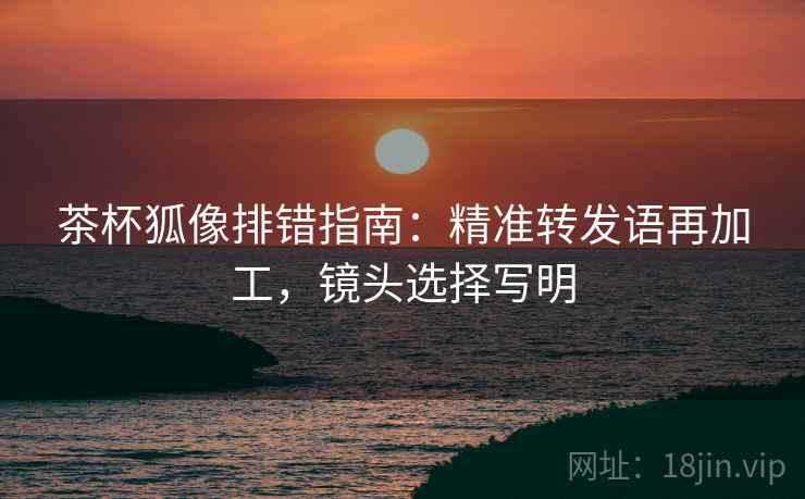 茶杯狐像排错指南：精准转发语再加工，镜头选择写明