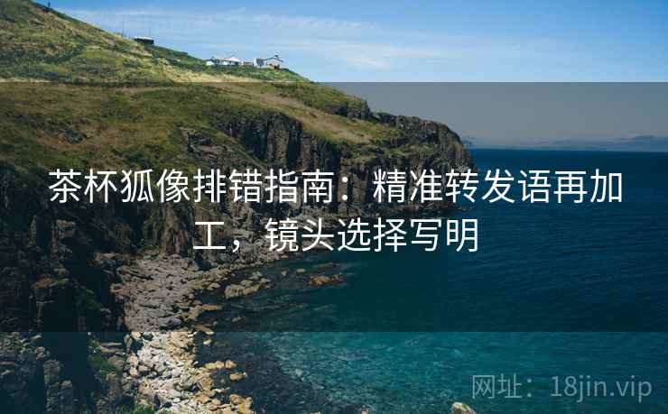 茶杯狐像排错指南：精准转发语再加工，镜头选择写明