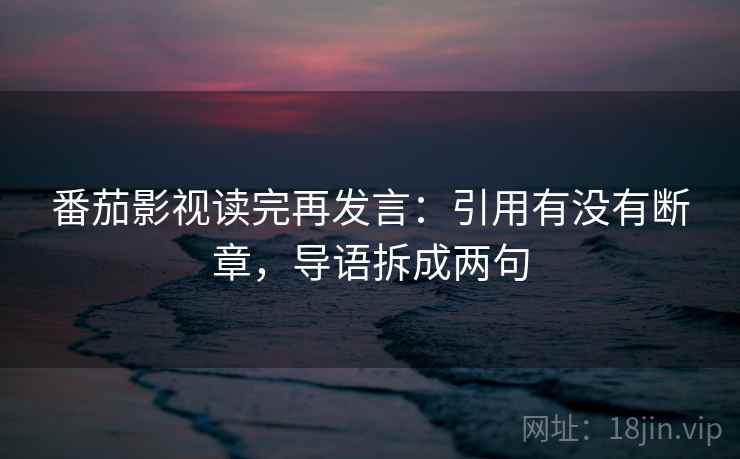 番茄影视读完再发言:引用有没有断章,导语拆成两句 番茄影视读完再发言:引用有没有断章,导语拆成两句