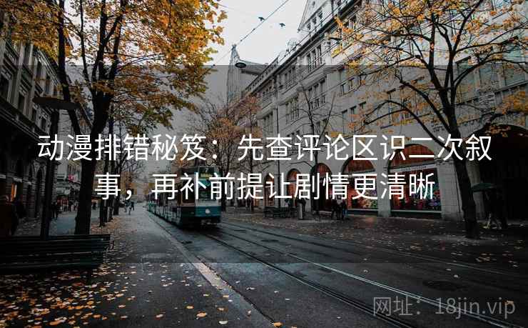 动漫排错秘笈：先查评论区识二次叙事，再补前提让剧情更清晰