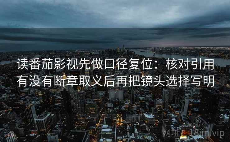 读番茄影视先做口径复位：核对引用有没有断章取义后再把镜头选择写明