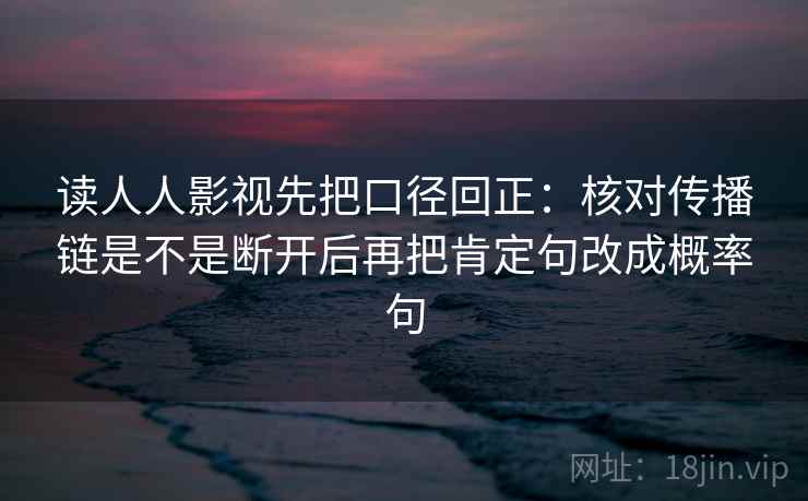 读人人影视先把口径回正：核对传播链是不是断开后再把肯定句改成概率句