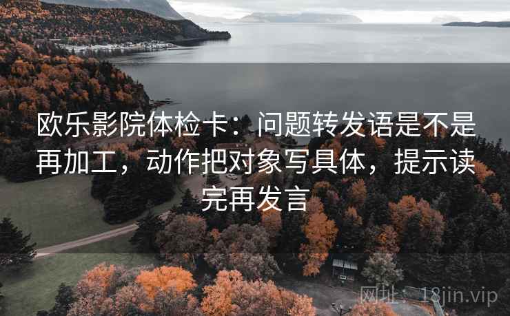 欧乐影院体检卡：问题转发语是不是再加工，动作把对象写具体，提示读完再发言