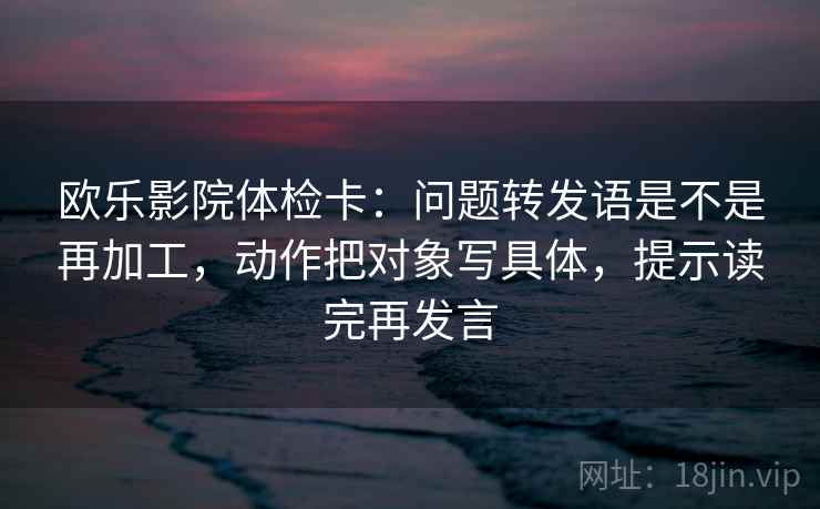 欧乐影院体检卡：问题转发语是不是再加工，动作把对象写具体，提示读完再发言