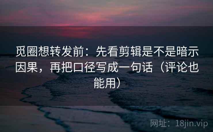 觅圈想转发前：先看剪辑是不是暗示因果，再把口径写成一句话（评论也能用）