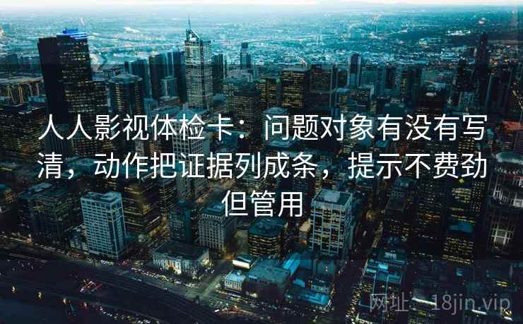 人人影视体检卡：问题对象有没有写清，动作把证据列成条，提示不费劲但管用