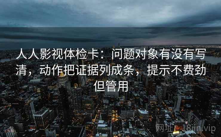 人人影视体检卡：问题对象有没有写清，动作把证据列成条，提示不费劲但管用