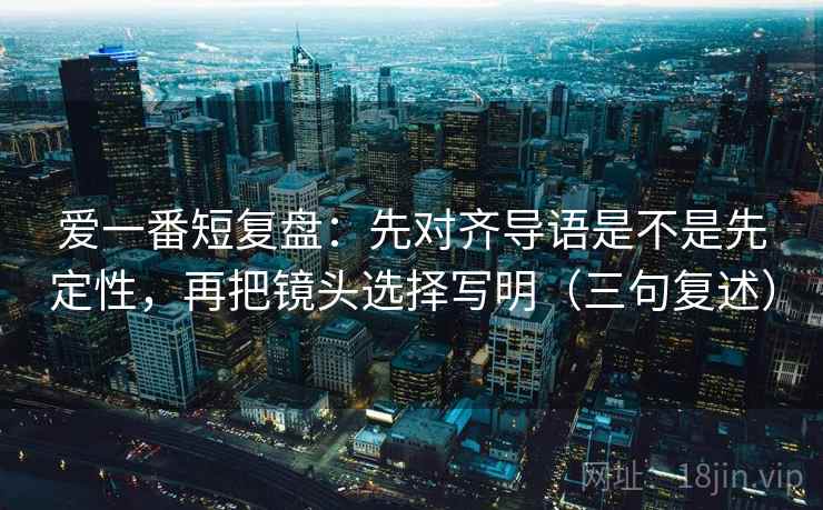 爱一番短复盘：先对齐导语是不是先定性，再把镜头选择写明（三句复述）