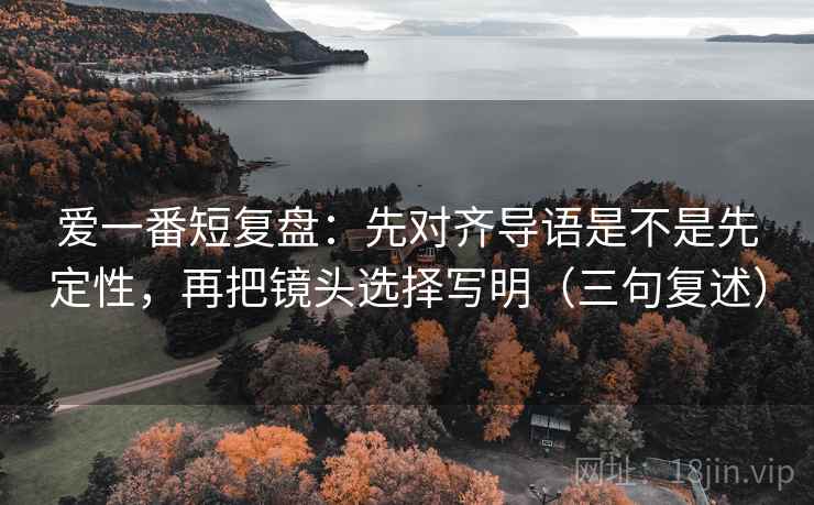 爱一番短复盘：先对齐导语是不是先定性，再把镜头选择写明（三句复述）