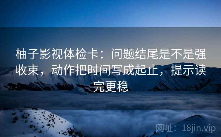 柚子影视体检卡：问题结尾是不是强收束，动作把时间写成起止，提示读完更稳