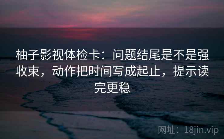 柚子影视体检卡：问题结尾是不是强收束，动作把时间写成起止，提示读完更稳