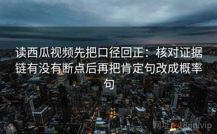读西瓜视频先把口径回正：核对证据链有没有断点后再把肯定句改成概率句