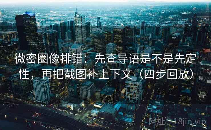 微密圈像排错：先查导语是不是先定性，再把截图补上下文（四步回放）