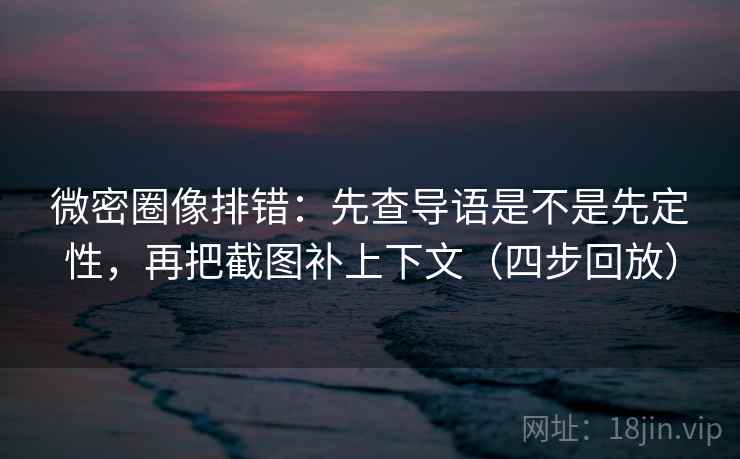 微密圈像排错：先查导语是不是先定性，再把截图补上下文（四步回放）