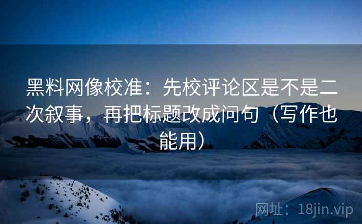 黑料网像校准：先校评论区是不是二次叙事，再把标题改成问句（写作也能用）