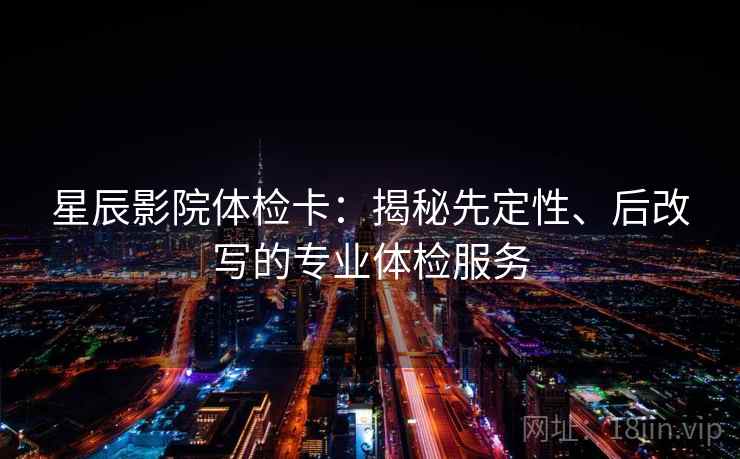 星辰影院体检卡：揭秘先定性、后改写的专业体检服务