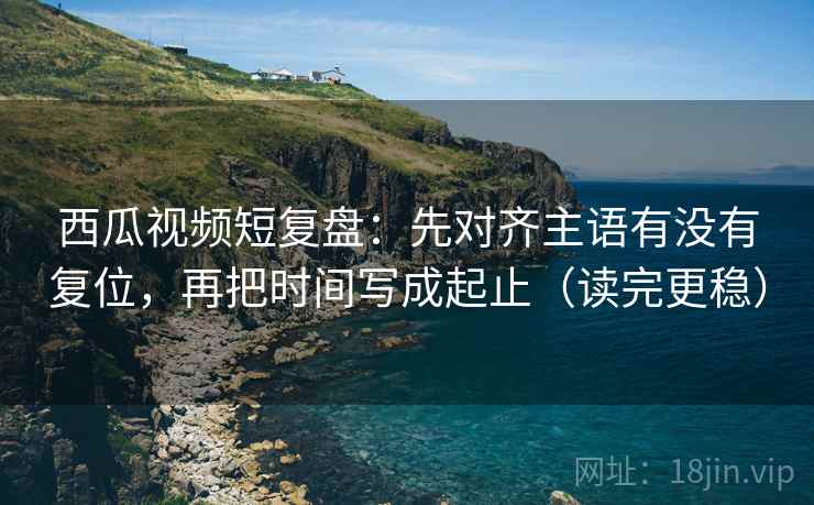 西瓜视频短复盘：先对齐主语有没有复位，再把时间写成起止（读完更稳）