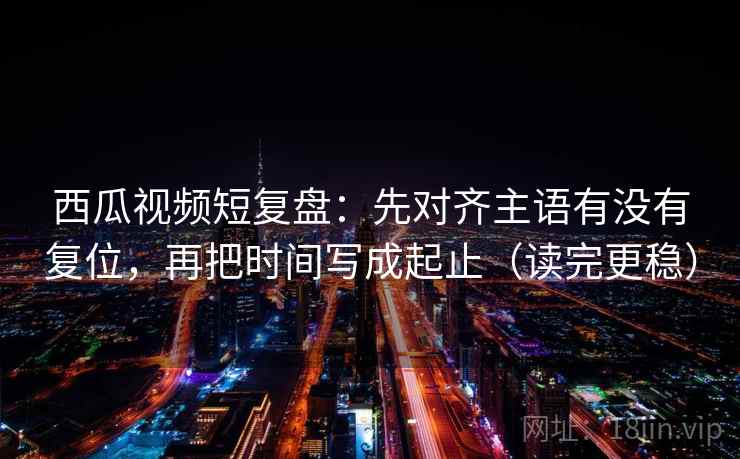 西瓜视频短复盘：先对齐主语有没有复位，再把时间写成起止（读完更稳）