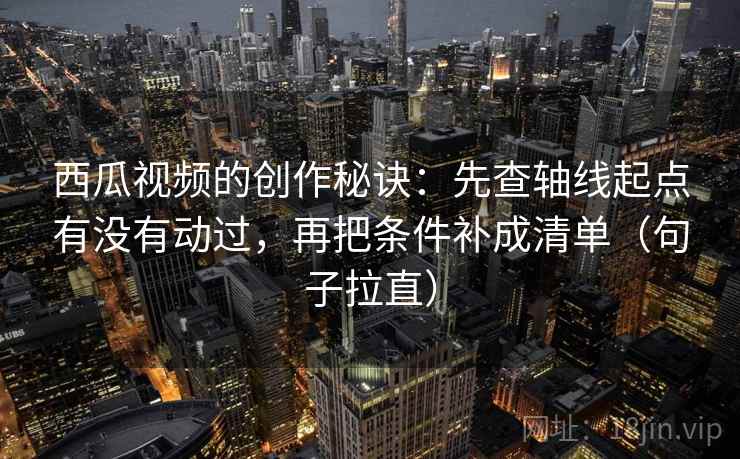 西瓜视频的创作秘诀：先查轴线起点有没有动过，再把条件补成清单（句子拉直）