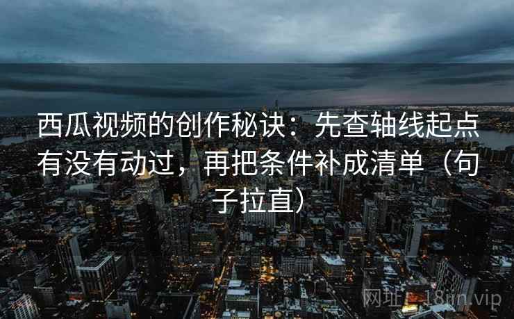 西瓜视频的创作秘诀：先查轴线起点有没有动过，再把条件补成清单（句子拉直）