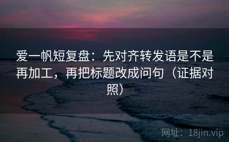 爱一帆短复盘：先对齐转发语是不是再加工，再把标题改成问句（证据对照）