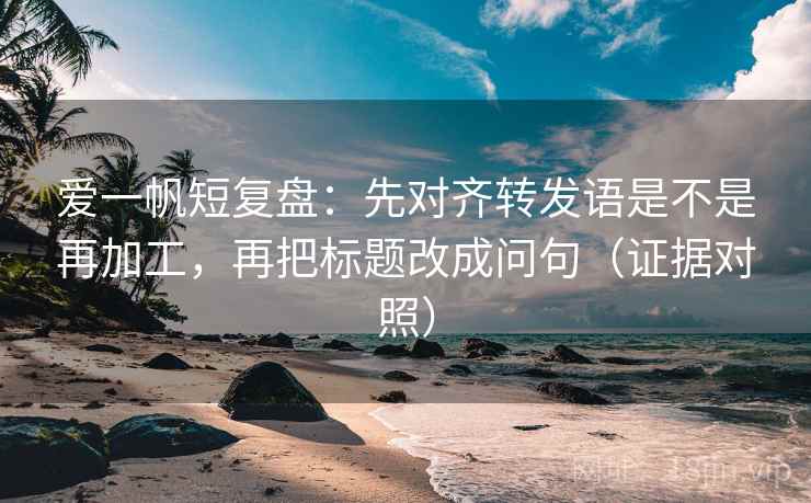 爱一帆短复盘：先对齐转发语是不是再加工，再把标题改成问句（证据对照）