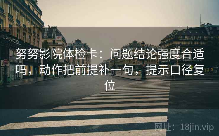 努努影院体检卡：问题结论强度合适吗，动作把前提补一句，提示口径复位