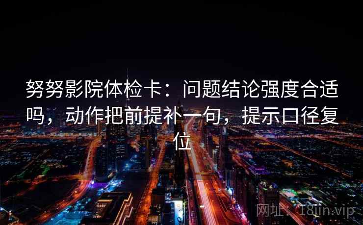 努努影院体检卡：问题结论强度合适吗，动作把前提补一句，提示口径复位
