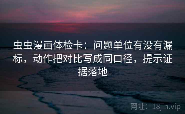 虫虫漫画体检卡：问题单位有没有漏标，动作把对比写成同口径，提示证据落地
