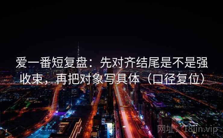 爱一番短复盘：先对齐结尾是不是强收束，再把对象写具体（口径复位）