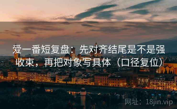 爱一番短复盘：先对齐结尾是不是强收束，再把对象写具体（口径复位）
