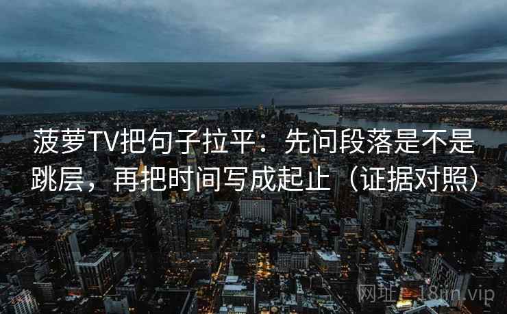 菠萝TV把句子拉平：先问段落是不是跳层，再把时间写成起止（证据对照）