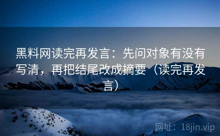 黑料网读完再发言：先问对象有没有写清，再把结尾改成摘要（读完再发言）