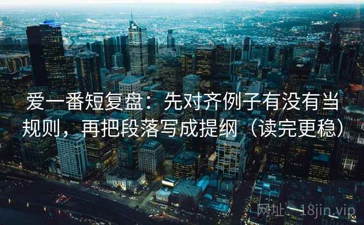 爱一番短复盘：先对齐例子有没有当规则，再把段落写成提纲（读完更稳）