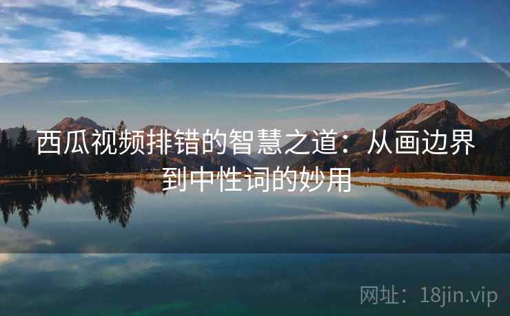 西瓜视频排错的智慧之道：从画边界到中性词的妙用