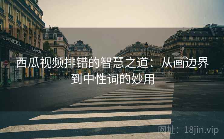 西瓜视频排错的智慧之道：从画边界到中性词的妙用