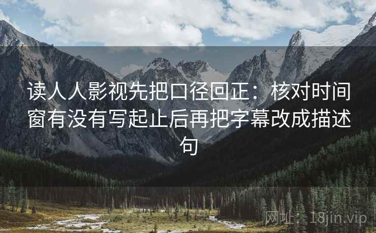 读人人影视先把口径回正：核对时间窗有没有写起止后再把字幕改成描述句