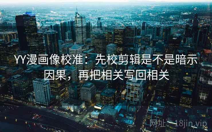 YY漫画像校准：先校剪辑是不是暗示因果，再把相关写回相关