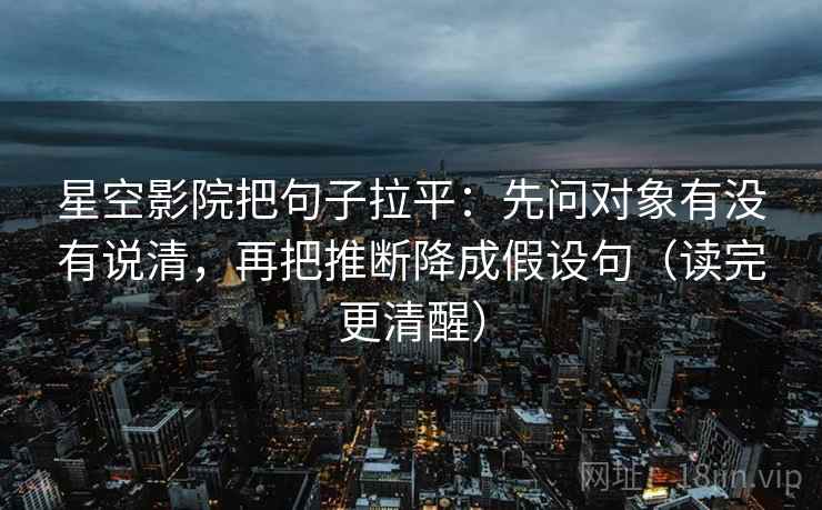 星空影院把句子拉平：先问对象有没有说清，再把推断降成假设句（读完更清醒）
