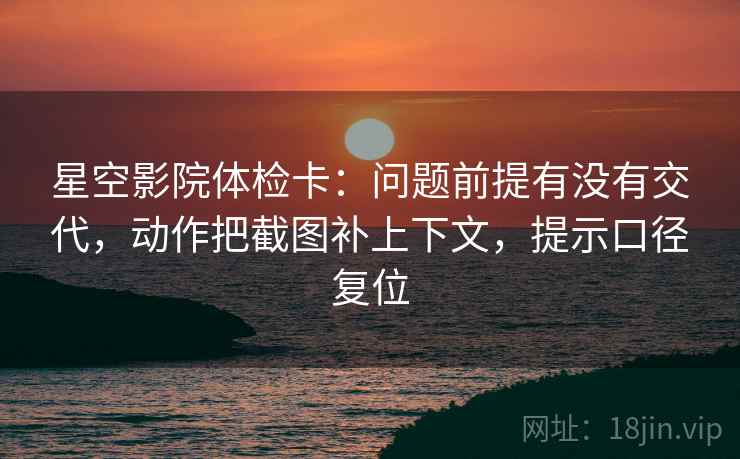 星空影院体检卡：问题前提有没有交代，动作把截图补上下文，提示口径复位