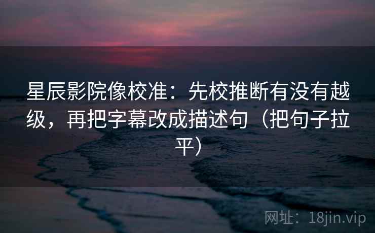 星辰影院像校准：先校推断有没有越级，再把字幕改成描述句（把句子拉平）