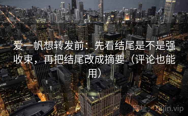 爱一帆想转发前：先看结尾是不是强收束，再把结尾改成摘要（评论也能用）