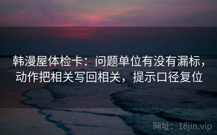 韩漫屋体检卡：问题单位有没有漏标，动作把相关写回相关，提示口径复位