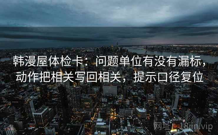 韩漫屋体检卡：问题单位有没有漏标，动作把相关写回相关，提示口径复位