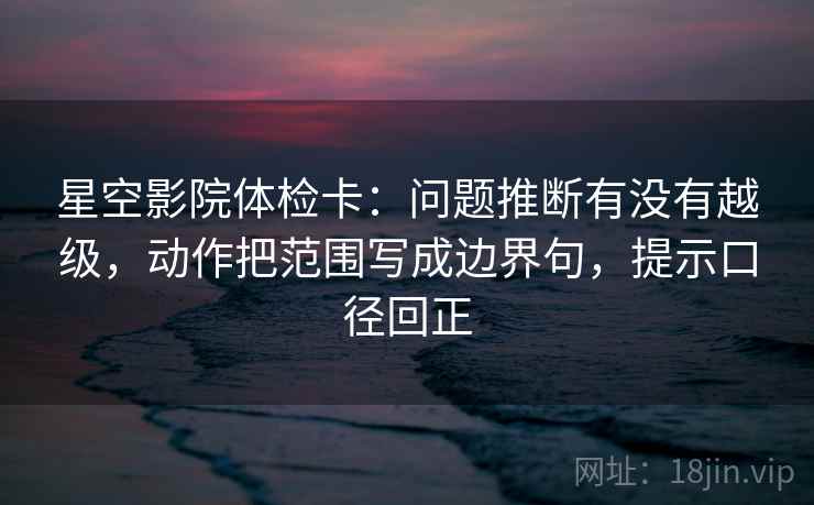 星空影院体检卡：问题推断有没有越级，动作把范围写成边界句，提示口径回正