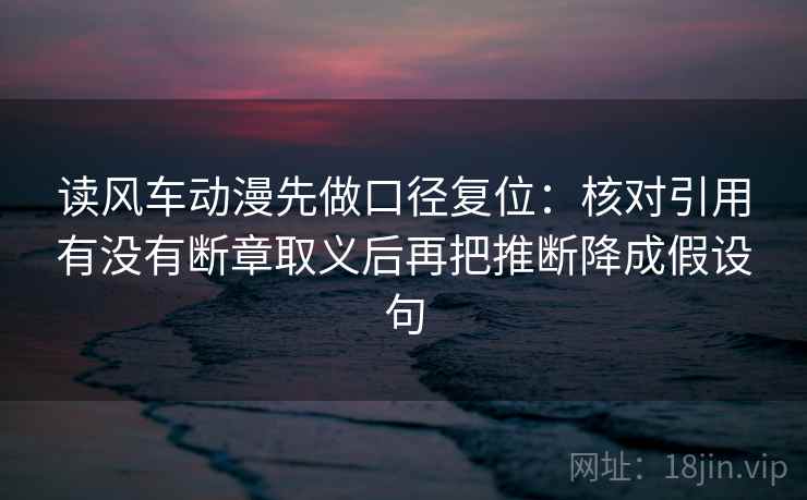 读风车动漫先做口径复位：核对引用有没有断章取义后再把推断降成假设句
